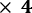× 𝟒